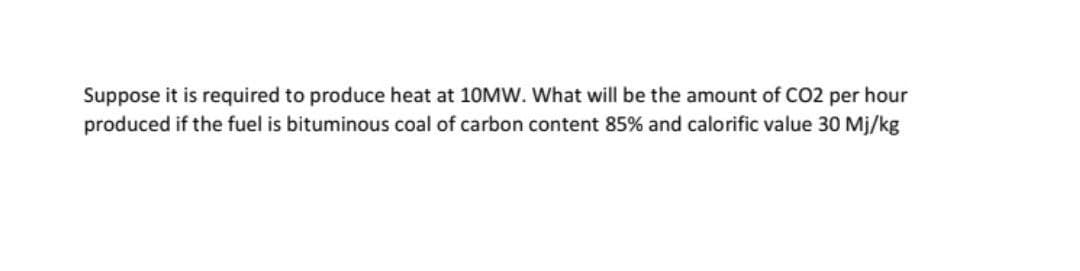 Suppose it is required to produce heat at 10MW. What will be the amount of CO2 per hour
produced if the fuel is bituminous coal of carbon content 85% and calorific value 30 Mj/kg