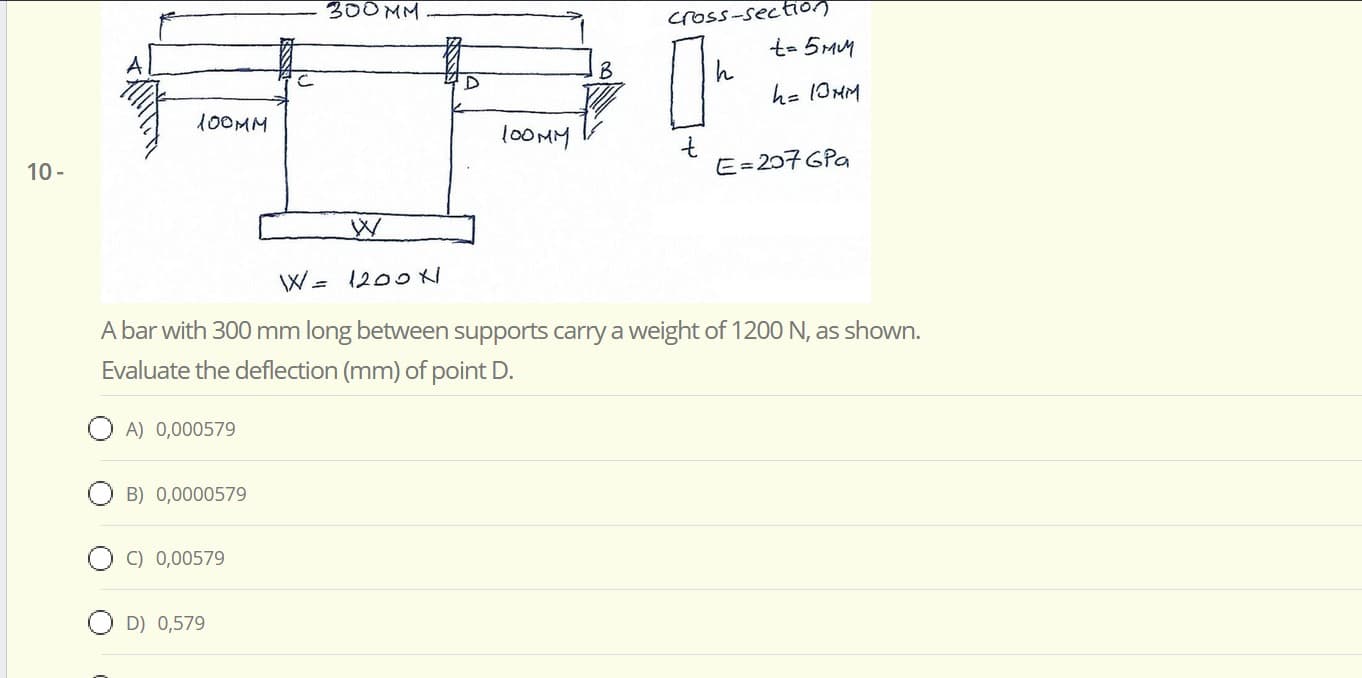 cross-s
t- 5MM
h= 10HM
100MM
100MM
E=207 GPa
W= 1200K
A bar with 300 mm long between supports carry a weight of 1200 N, as shown.
Evaluate the deflection (mm) of point D.
A) 0,000579
B) 0,0000579
C) 0,00579
O D) 0,579

