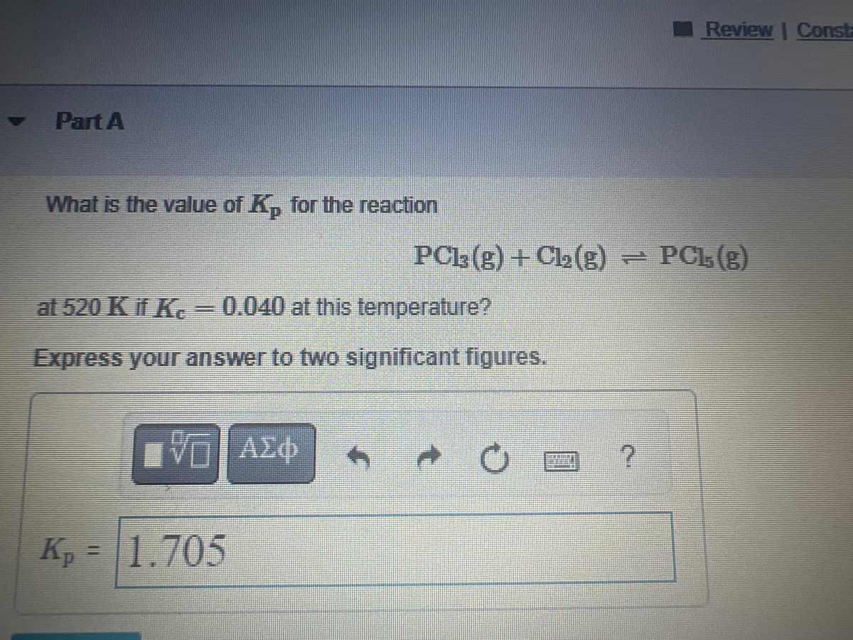 Part A
What is the value of K₂ for the reaction
at 520 K if Kc - 0.040 at this temperature?
Express your answer to two significant figures.
VE ΑΣΦ
Kp = 1.705
PC13(g) + Cl₂(g) - PCL (g)
Review | Consta
?