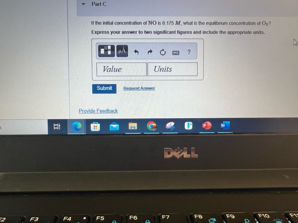 7
F3
i
F4
Part C
If the initial concentration of NO is 0.175 M, what is the equilibrium concentration of O₂?
Express your answer to two significant figures and include the appropriate units.
O
Value
Submit
F5
μÅ
Provide Feedback
O
Request Answer
F6
Units
D
32
F7
?
DELL
F8
JU
F9
a
W