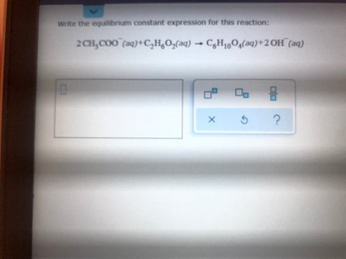 Write the equilibrium constant expression for this reaction:
2CH,COO (aq)+C,H,O,(aq) → C,H1,0,(aq)+2OH¯(aq)
