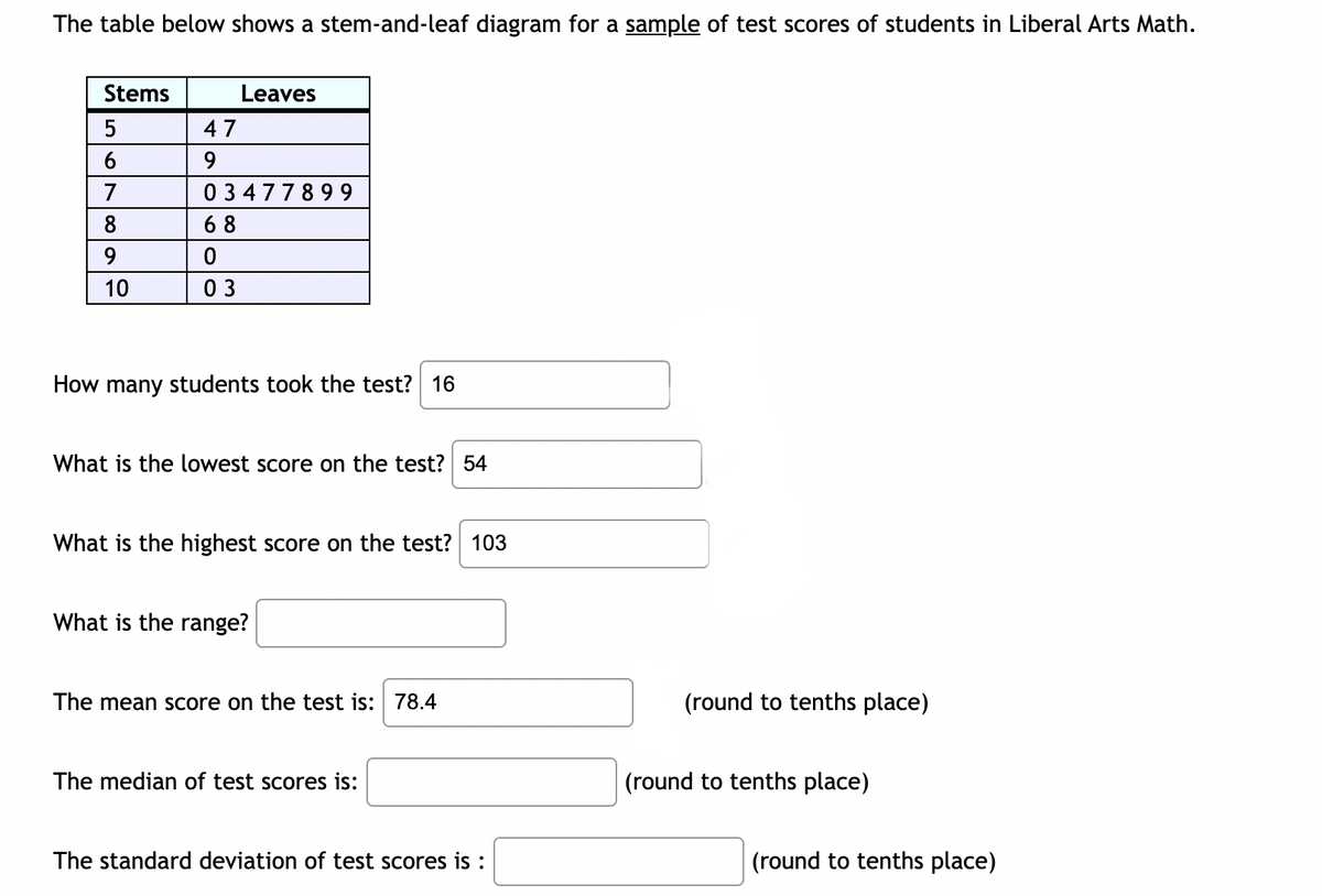 The table below shows a stem-and-leaf diagram for a sample of test scores of students in Liberal Arts Math.
Stems
5
6
7
8
9
10
47
9
03477899
68
Leaves
03
How many students took the test? 16
What is the lowest score on the test? 54
What is the highest score on the test? 103
What is the range?
The mean score on the test is: 78.4
The median of test scores is:
The standard deviation of test scores is :
(round to tenths place)
(round to tenths place)
(round to tenths place)