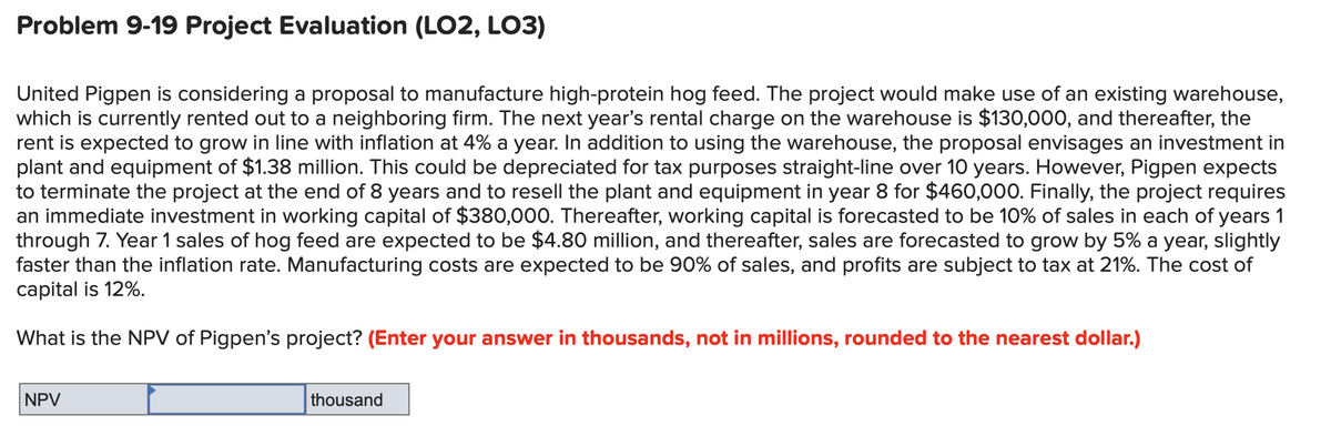 Problem 9-19 Project Evaluation (LO2, LO3)
United Pigpen is considering a proposal to manufacture high-protein hog feed. The project would make use of an existing warehouse,
which is currently rented out to a neighboring firm. The next year's rental charge on the warehouse is $130,000, and thereafter, the
rent is expected to grow in line with inflation at 4% a year. In addition to using the warehouse, the proposal envisages an investment in
plant and equipment of $1.38 million. This could be depreciated for tax purposes straight-line over 10 years. However, Pigpen expects
to terminate the project at the end of 8 years and to resell the plant and equipment in year 8 for $460,000. Finally, the project requires
an immediate investment in working capital of $380,000. Thereafter, working capital is forecasted to be 10% of sales in each of years 1
through 7. Year 1 sales of hog feed are expected to be $4.80 million, and thereafter, sales are forecasted to grow by 5% a year, slightly
faster than the inflation rate. Manufacturing costs are expected to be 90% of sales, and profits are subject to tax at 21%. The cost of
capital is 12%.
What is the NPV of Pigpen's project? (Enter your answer in thousands, not in millions, rounded to the nearest dollar.)
NPV
thousand