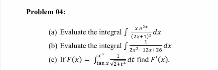 Problem 04:
(a) Evaluate the integral f
x e2x
dx
(2x+1)2
1
(b) Evaluate the integral f
2x2-12x+26
1
(c) If F(x) = Snz JA dt find F'(x).
