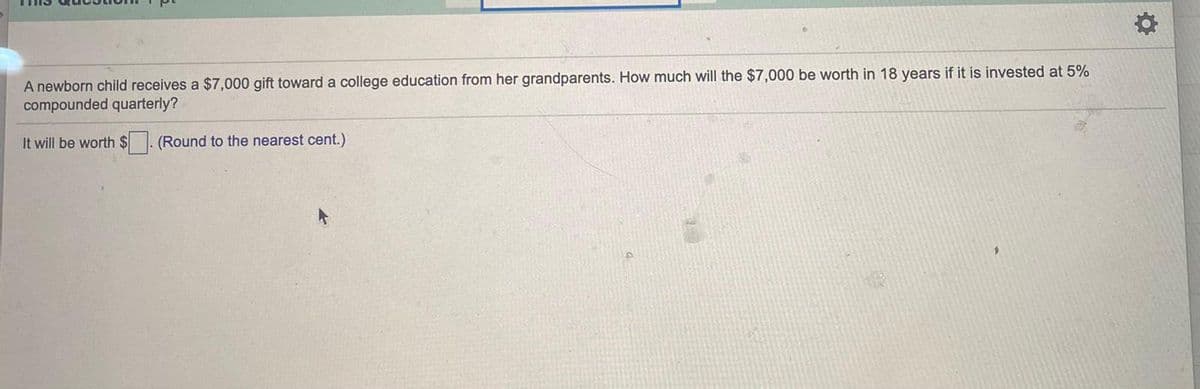 A newborn child receives a $7,000 gift toward a college education from her grandparents. How much will the $7,000 be worth in 18 years if it is invested at 5%
compounded quarterly?
It will be worth $. (Round to the nearest cent.)
