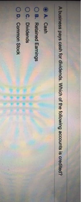 A business pays cash for dividends. Which of the following accounts is credited?
A. Cash
O B. Retained Earnings
O C. Dividends
O D. Common Stock
