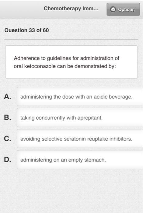 Chemotherapy Imm...
Question 33 of 60
Adherence to guidelines for administration of
oral ketoconazole can be demonstrated by:
A.
administering the dose with an acidic beverage.
B.
taking concurrently with aprepitant.
C.
avoiding selective seratonin reuptake inhibitors.
D.
administering on an empty stomach.
Options