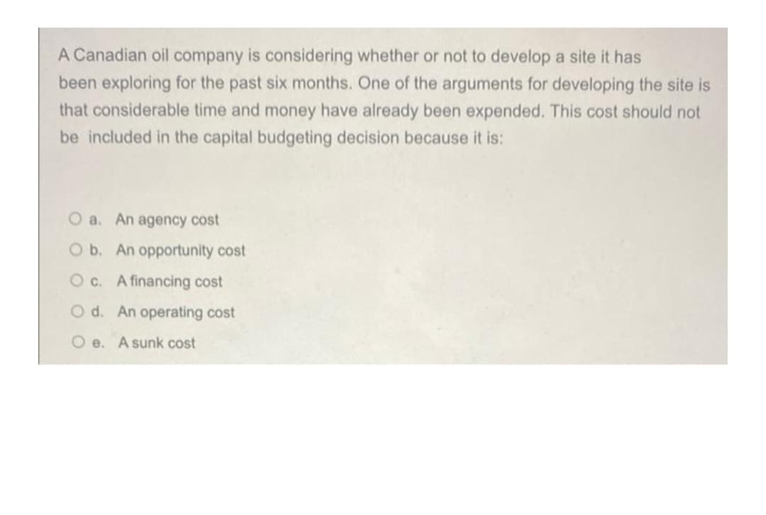 A Canadian oil company is considering whether or not to develop a site it has
been exploring for the past six months. One of the arguments for developing the site is
that considerable time and money have already been expended. This cost should not
be included in the capital budgeting decision because it is:
O a. An agency cost
O b. An opportunity cost
Oc. A financing cost
O d. An operating cost
Oe. A sunk cost