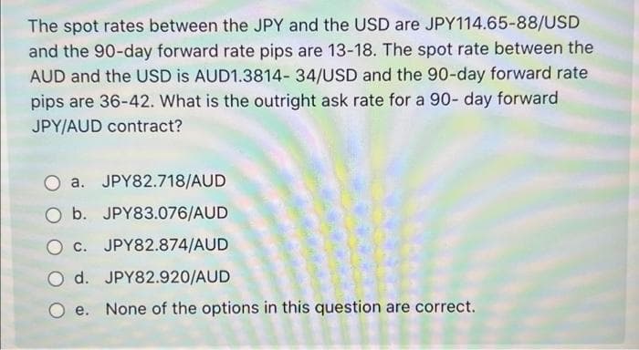 The spot rates between the JPY and the USD are JPY114.65-88/USD
and the 90-day forward rate pips are 13-18. The spot rate between the
AUD and the USD is AUD1.3814- 34/USD and the 90-day forward rate
pips are 36-42. What is the outright ask rate for a 90- day forward
JPY/AUD contract?
a.
JPY82.718/AUD
O b. JPY83.076/AUD
Oc. JPY82.874/AUD
O d. JPY82.920/AUD
Oe. None of the options in this question are correct.