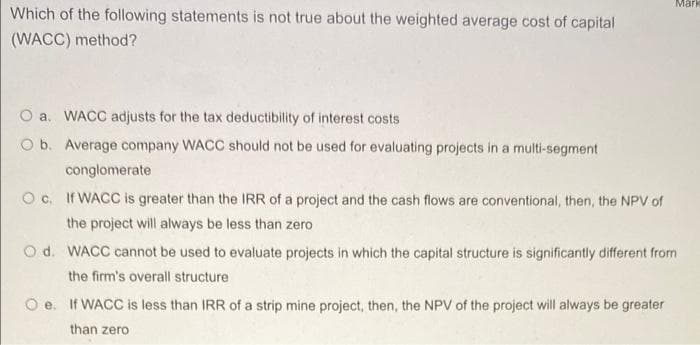 Mark
Which of the following statements is not true about the weighted average cost of capital
(WACC) method?
O a. WACC adjusts for the tax deductibility of interest costs
O b. Average company WACC should not be used for evaluating projects in a multi-segment
conglomerate
O c. If WACC is greater than the IRR of a project and the cash flows are conventional, then, the NPV of
the project will always be less than zero
O d. WACC cannot be used to evaluate projects in which the capital structure is significantly different from
the firm's overall structure
Oe. If WACC is less than IRR of a strip mine project, then, the NPV of the project will always be greater
than zero