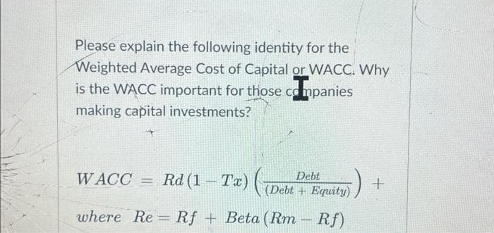 Please explain the following identity for the
Weighted Average Cost of Capital or WACC. Why
is the WACC important for those companies
making capital investments?
WACC
where Re Rf + Beta (Rm - Rf)
Debt
Tx) ( (Debt equity)
= Rd (1-Tx)
-
+