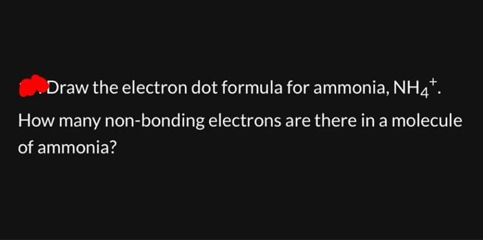 Draw the electron dot formula for ammonia, NH4+.
How many non-bonding electrons are there in a molecule
of ammonia?