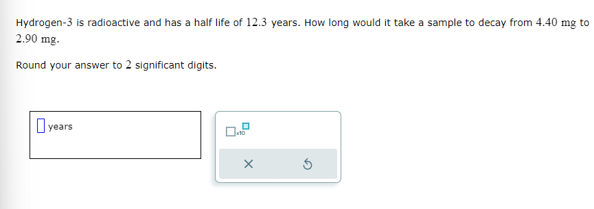 Hydrogen-3 is radioactive and has a half life of 12.3 years. How long would it take a sample to decay from 4.40 mg to
2.90 mg.
Round your answer to 2 significant digits.
yea
years
x10
X
Ś