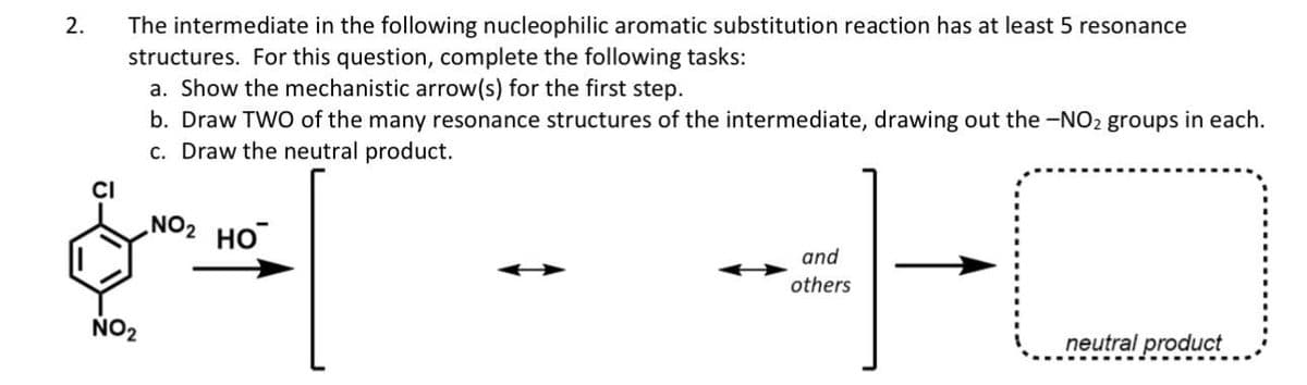 2.
The intermediate in the following nucleophilic aromatic substitution reaction has at least 5 resonance
structures. For this question, complete the following tasks:
a. Show the mechanistic arrow(s) for the first step.
b. Draw TWO of the many resonance structures of the intermediate, drawing out the -NO₂ groups in each.
c. Draw the neutral product.
يمهم
NO₂
NO₂ HO
and
others
neutral product