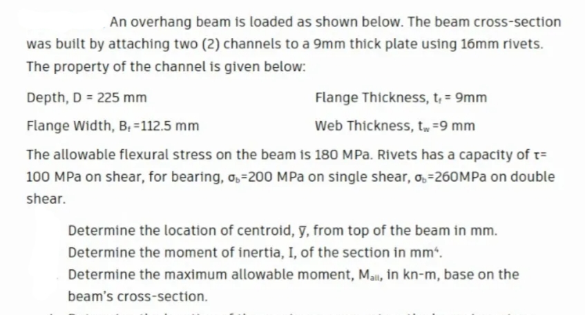 An overhang beam is loaded as shown below. The beam cross-section
was built by attaching two (2) channels to a 9mm thick plate using 16mm rivets.
The property of the channel is given below:
Depth, D = 225 mm
Flange Thickness, t; = 9mm
Flange Width, B; =112.5 mm
Web Thickness, tw =9 mm
The allowable flexural stress on the beam is 180 MPa. Rivets has a capacity of t=
100 MPa on shear, for bearing, ,=200 MPa on single shear, o, =260MPA on double
shear.
Determine the location of centroid, y, from top of the beam in mm.
Determine the moment of inertia, I, of the section in mm“.
Determine the maximum allowable moment, Mall, in kn-m, base on the
beam's cross-section.

