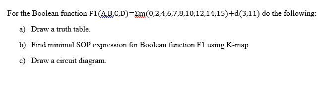 For the Boolean function F1(AB,C,D)=Em(0,2,4,6,7,8,10,12,14,15)+d(3,11) do the following:
a) Draw a truth table.
b) Find minimal SOP expression for Boolean function F1 using K-map.
c) Draw a circuit diagram.
