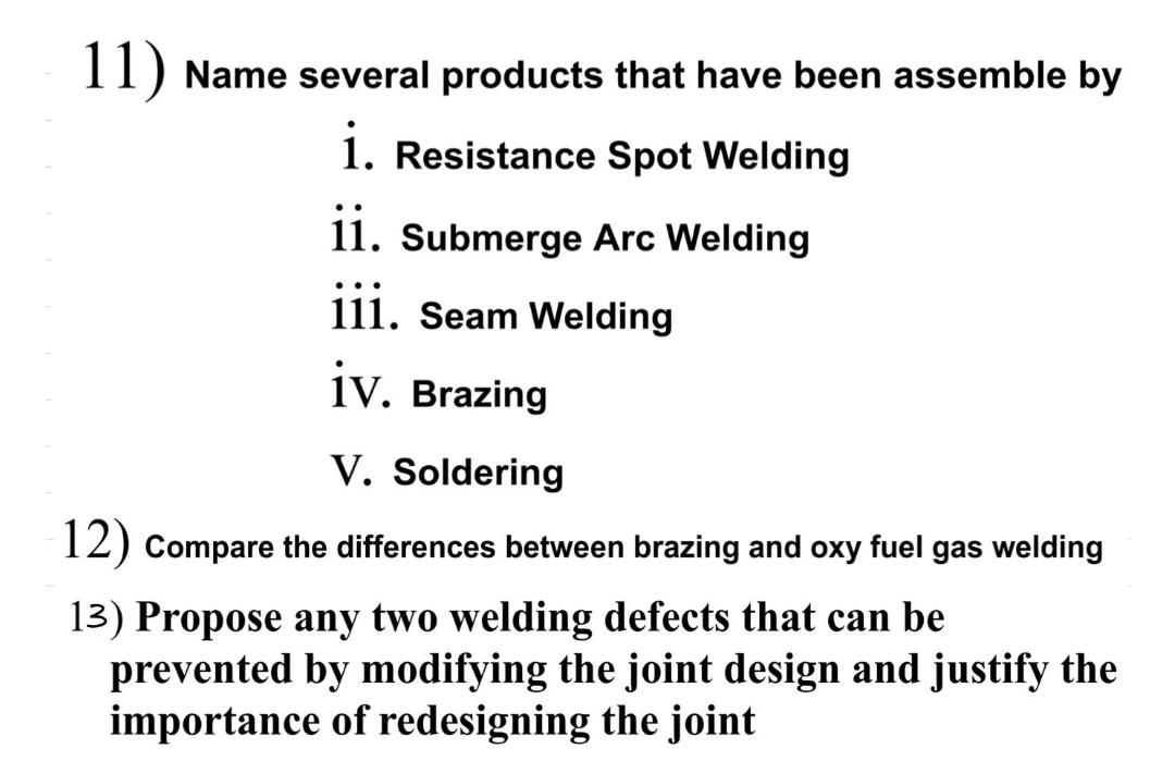 II) Name several products that have been assemble by
1. Resistance Spot Welding
11. Submerge Arc Welding
111. Seam Welding
įv.
iv. Brazing
V. Soldering
12) Compare the differences between brazing and oxy fuel gas welding
13) Propose any two welding defects that can be
prevented by modifying the joint design and justify the
importance of redesigning the joint
