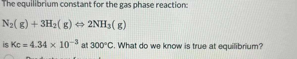 The equilibrium constant for the gas phase reaction:
N₂(g) + 3H₂(g) → 2NH3(g)
is Kc = 4.34 x 10-3 at 300°C. What do we know is true at equilibrium?