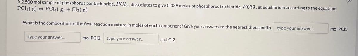 A 2.500 mol sample of phosphorus pentachloride, PC15, dissociates to give 0.338 moles of phosphorus trichloride, PC13, at equilibrium according to the equation:
PC15(g) → PCl3(g) + Cl₂(g)
What is the composition of the final reaction mixture in moles of each component? Give your answers to the nearest thousandth. type your answer...
type your answer...
mol PCI3, type your answer...
mol Cl2
mol PC15,