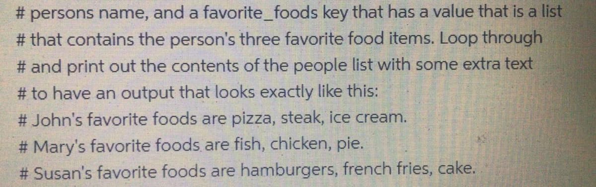 # persons name, and a favorite_foods key that has a value that is a list
# that contains the person's three favorite food items. Loop through
# and print out the contents of the people list with some extra text
# to have an output that looks exactly like this:
# John's favorite foods are pizza, steak, ice cream.
# Mary's favorite foods are fish, chicken, pie.
# Susan's favorite foods are hamburgers, french fries, cake.
