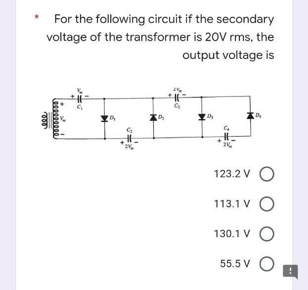 For the following circuit if the secondary
voltage of the transformer is 20V rms, the
output voltage is
ZV
+11
C₂
D₂
DA
D₁
HE
2V
123.2 V O
113.1 V O
130.1 V O
55.5 V O
ele
000000000
+
SE
C₂
Ht
2V
+
D₂
+
I