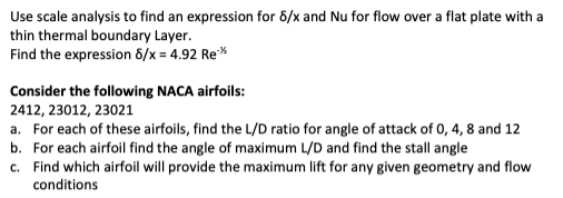 Use scale analysis to find an expression for 8/x and Nu for flow over a flat plate with a
thin thermal boundary Layer.
Find the expression 8/x = 4.92 Re**
Consider the following NACA airfoils:
2412, 23012, 23021
a. For each of these airfoils, find the L/D ratio for angle of attack of 0, 4, 8 and 12
b. For each airfoil find the angle of maximum L/D and find the stall angle
c. Find which airfoil will provide the maximum lift for any given geometry and flow
conditions
