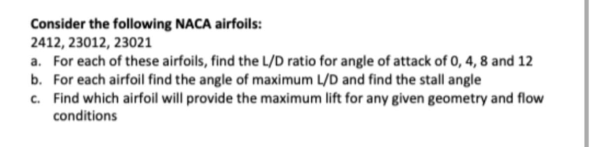 Consider the following NACA airfoils:
2412, 23012, 23021
a. For each of these airfoils, find the L/D ratio for angle of attack of 0, 4, 8 and 12
b. For each airfoil find the angle of maximum L/D and find the stall angle
c. Find which airfoil will provide the maximum lift for any given geometry and flow
conditions