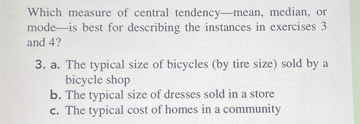 Which measure of central tendency-mean, median, or
mode is best for describing the instances in exercises 3
and 4?
3. a. The typical size of bicycles (by tire size) sold by a
bicycle shop
b. The typical size of dresses sold in a store
c. The typical cost of homes in a community
