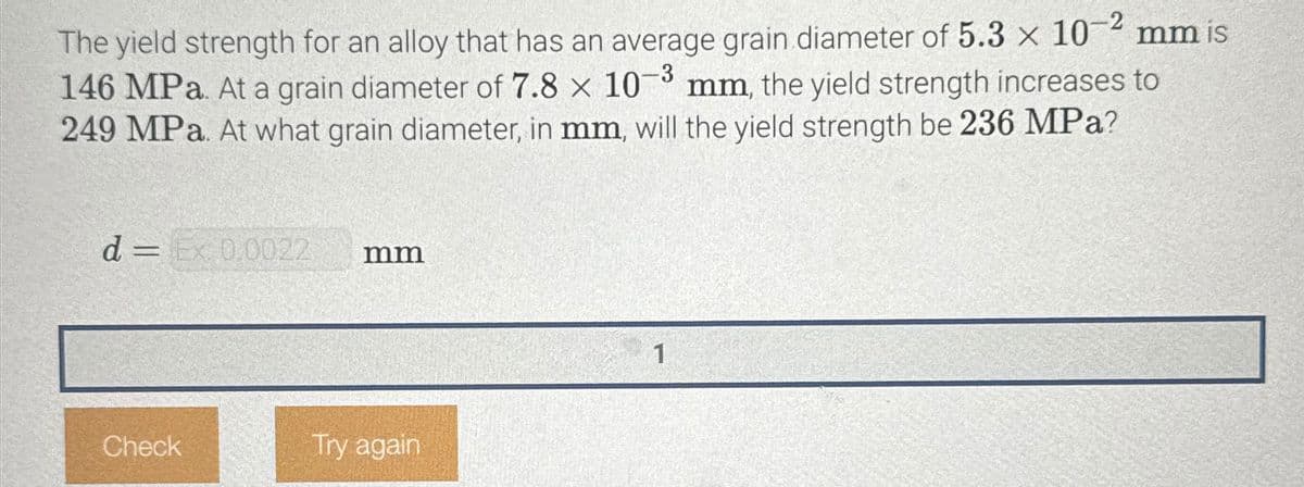 The yield strength for an alloy that has an average grain diameter of 5.3 x 10
146 MPa. At a grain diameter of 7.8 × 10-3 mm, the yield strength increases to
249 MPa. At what grain diameter, in mm, will the yield strength be 236 MPa?
d = Ex 0.0022
mm
Check
Try again
1