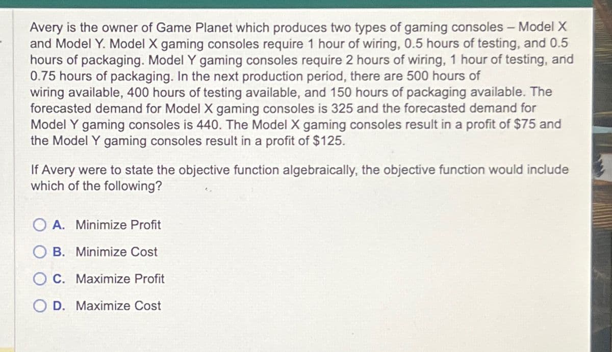 Avery is the owner of Game Planet which produces two types of gaming consoles - Model X
and Model Y. Model X gaming consoles require 1 hour of wiring, 0.5 hours of testing, and 0.5
hours of packaging. Model Y gaming consoles require 2 hours of wiring, 1 hour of testing, and
0.75 hours of packaging. In the next production period, there are 500 hours of
wiring available, 400 hours of testing available, and 150 hours of packaging available. The
forecasted demand for Model X gaming consoles is 325 and the forecasted demand for
Model Y gaming consoles is 440. The Model X gaming consoles result in a profit of $75 and
the Model Y gaming consoles result in a profit of $125.
If Avery were to state the objective function algebraically, the objective function would include
which of the following?
OA. Minimize Profit
OB. Minimize Cost
C. Maximize Profit
D. Maximize Cost