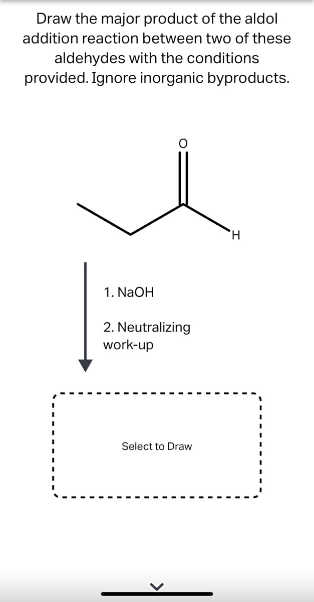 Draw the major product of the aldol
addition reaction between two of these
aldehydes with the conditions
provided. Ignore inorganic byproducts.
H.
1. NaOH
2. Neutralizing
work-up
Select to Draw
