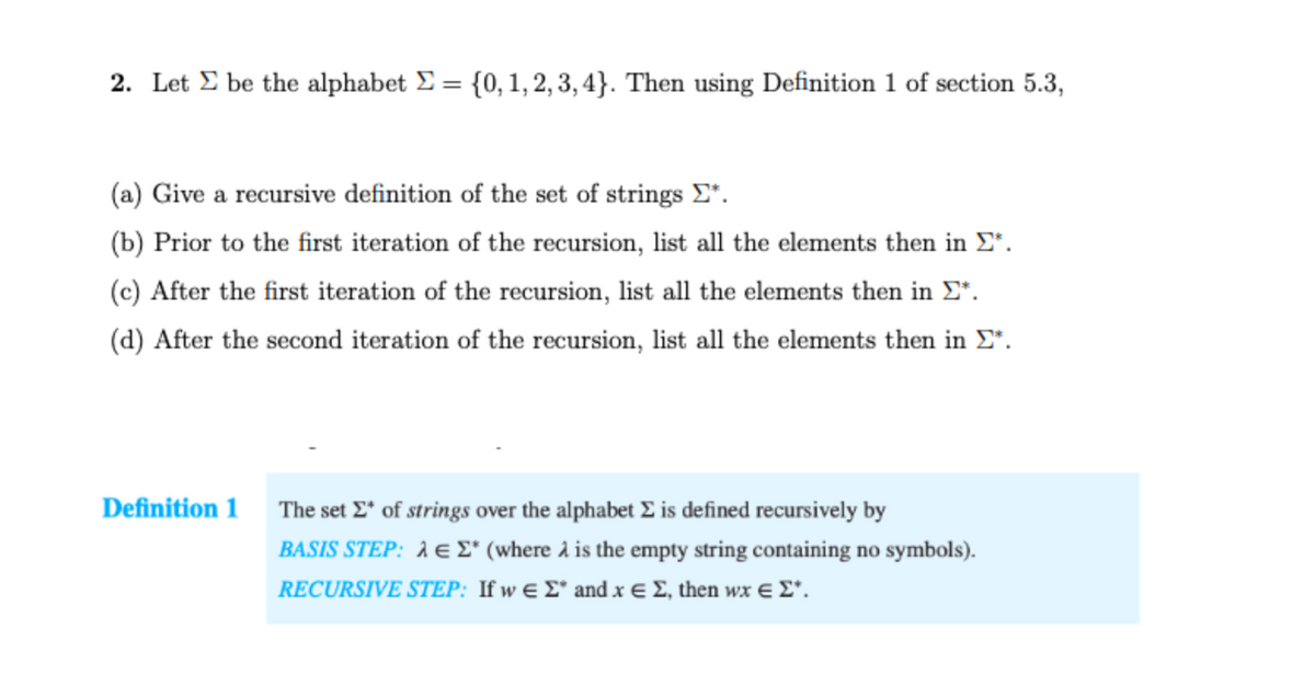 2. Let E be the alphabet E = {0, 1, 2, 3, 4}. Then using Definition 1 of section 5.3,
(a) Give a recursive definition of the set of strings E".
(b) Prior to the first iteration of the recursion, list all the elements then in E*.
(c) After the first iteration of the recursion, list all the elements then in E*.
(d) After the second iteration of the recursion, list all the elements then in E*.
Definition 1 The set E* of strings over the alphabet E is defined recursively by
BASIS STEP: À e E* (where à is the empty string containing no symbols).
RECURSIVE STEP: fw ε amd x Σ, then wx E Σ'.
