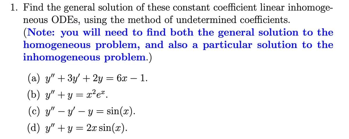 1. Find the general solution of these constant coefficient linear inhomoge-
neous ODEs, using the method of undetermined coefficients.
(Note: you will need to find both the general solution to the
homogeneous problem, and also a particular solution to the
inhomogeneous problem.)
(a) y" + 3y' + 2y = 6x - 1.
(b) y"+y=x²ex.
(c) y" - y'-y = sin(x).
(d) y" + y = 2x sin(x).