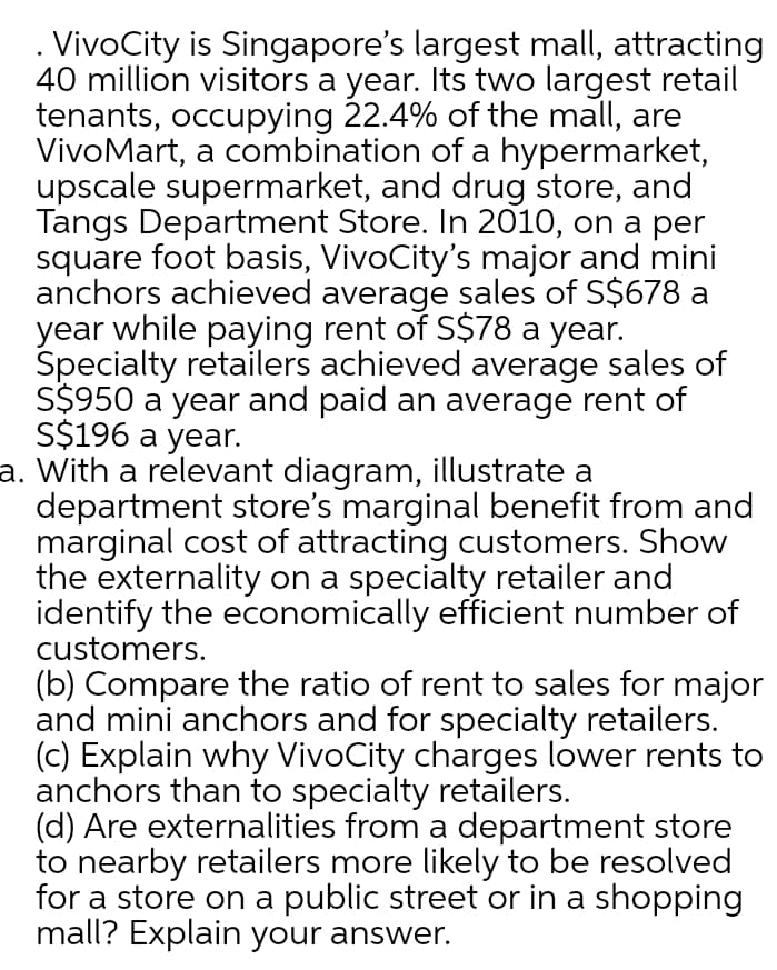 . VivoCity is Singapore's largest mall, attracting
40 million visitors a year. Its two largest retail
tenants, occupying 22.4% of the mall, are
VivoMart, a combination of a hypermarket,
upscale supermarket, and drug store, and
Tangs Department Store. In 2010, on a per
square foot basis, VivoCity's major and mini
anchors achieved average sales of S$678 a
year while paying rent of S$78 a year.
Specialty retailers achieved average sales of
S$950 a year and paid an average rent of
S$196 a year.
a. With a relevant diagram, illustrate a
department store's marginal benefit from and
marginal cost of attracting customers. Show
the externality on a specialty retailer and
identify the economically efficient number of
customers.
(b) Compare the ratio of rent to sales for major
and mini anchors and for specialty retailers.
(c) Explain why VivoCity charges lower rents to
anchors than to specialty retailers.
(d) Are externalities from a department store
to nearby retailers more likely to be resolved
for a store on a public street or in a shopping
mall? Explain your answer.
