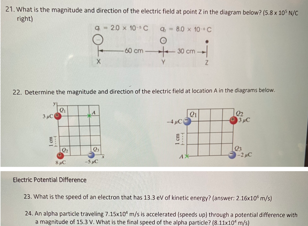 21. What is the magnitude and direction of the electric field at point Z in the diagram below? (5.8 x 105 N/C
right)
- 2.0 x 10-C
q, - 8.0 x 10-C
60 cm
30 cm
22. Determine the magnitude and direction of the electric field at location A in the diagrams below.
Q1
3 µC
Q2
3 µC
-4 µC
Q3
-2 µC
Q2
8 µC
-5µC
Electric Potential Difference
23. What is the speed of an electron that has 13.3 eV of kinetic energy? (answer: 2.16x106 m/s)
24. An alpha particle traveling 7.15x10 m/s is accelerated (speeds up) through a potential difference with
a magnitude of 15.3 V. What is the final speed of the alpha particle? (8.11x104 m/s)
1 cm
