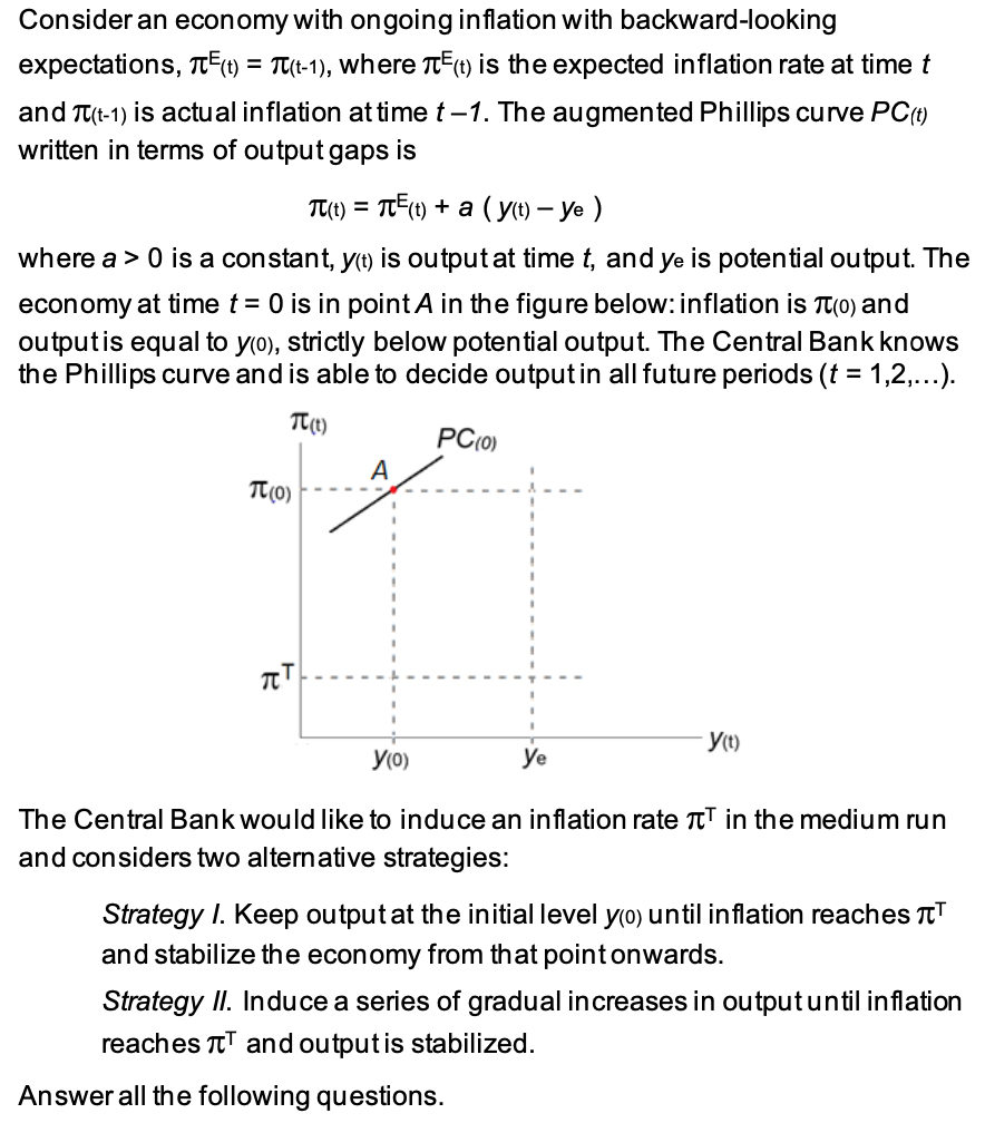 Consider an economy with ongoing inflation with backward-looking
expectations, ²(t) = π(t-1), where π(t) is the expected inflation rate at time t
and π(t-1) is actual inflation at time t-1. The augmented Phillips curve PC(t)
written in terms of output gaps is
π(t) = π²(t) + a (y(t) - ye )
where a > 0 is a constant, y(t) is output at time t, and ye is potential output. The
economy at time t = 0 is in point A in the figure below: inflation is (0) and
output is equal to y(0), strictly below potential output. The Central Bank knows
the Phillips curve and is able to decide output in all future periods (t = 1,2,...).
TT (1)
PC(0)
A
TT
-y(t)
y(0)
The Central Bank would like to induce an inflation rate T in the medium run
and considers two alternative strategies:
Strategy I. Keep output at the initial level y(o) until inflation reaches ¹
and stabilize the economy from that point onwards.
Strategy II. Induce a series of gradual increases in output until inflation
reaches and output is stabilized.
Answer all the following questions.
T(0)