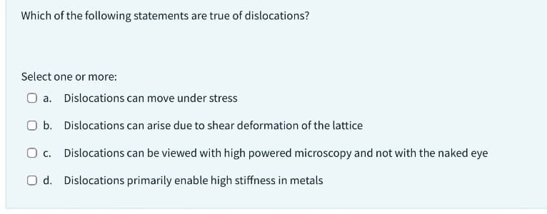 Which of the following statements are true of dislocations?
Select one or more:
O a. Dislocations can move under stress
O b. Dislocations can arise due to shear deformation of the lattice
O C.
Dislocations can be viewed with high powered microscopy and not with the naked eye
Od. Dislocations primarily enable high stiffness in metals