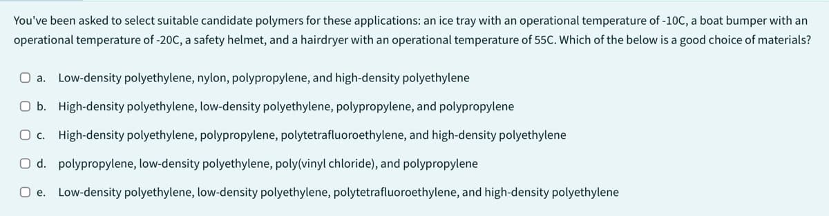 You've been asked to select suitable candidate polymers for these applications: an ice tray with an operational temperature of -10C, a boat bumper with an
operational temperature of -20C, a safety helmet, and a hairdryer with an operational temperature of 55C. Which of the below is a good choice of materials?
O a. Low-density polyethylene, nylon, polypropylene, and high-density polyethylene
O b. High-density polyethylene, low-density polyethylene, polypropylene, and polypropylene
O c. High-density polyethylene, polypropylene, polytetrafluoroethylene, and high-density polyethylene
O d. polypropylene, low-density polyethylene, poly(vinyl chloride), and polypropylene
O e. Low-density polyethylene, low-density polyethylene, polytetrafluoroethylene, and high-density polyethylene