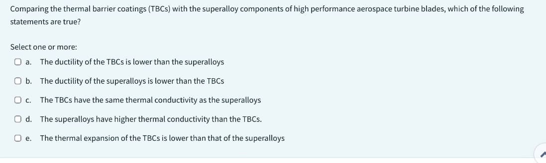 Comparing the thermal barrier coatings (TBCs) with the superalloy components of high performance aerospace turbine blades, which of the following
statements are true?
Select one or more:
O a. The ductility of the TBCs is lower than the superalloys
O b. The ductility of the superalloys is lower than the TBCs
O c. The TBCs have the same thermal conductivity as the superalloys
Od. The superalloys have higher thermal conductivity than the TBCs.
O e. The thermal expansion of the TBCs is lower than that of the superalloys