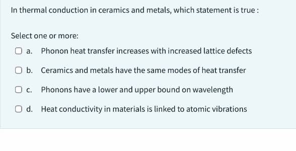 In thermal conduction in ceramics and metals, which statement is true :
Select one or more:
O a. Phonon heat transfer increases with increased lattice defects
O b. Ceramics and metals have the same modes of heat transfer
O c. Phonons have a lower and upper bound on wavelength
Od. Heat conductivity in materials is linked to atomic vibrations