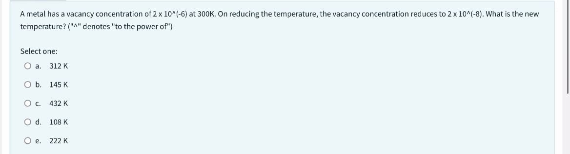A metal has a vacancy concentration of 2 x 10^(-6) at 300K. On reducing the temperature, the vacancy concentration reduces to 2 x 10^(-8). What is the new
temperature? ("^" denotes "to the power of")
Select one:
O a.
O b.
312 K
O d.
145 K
O C. 432 K
108 K
O e. 222 K