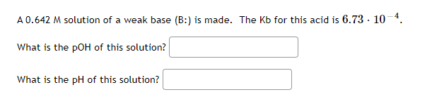 A 0.642 M solution of a weak base (B:) is made. The Kb for this acid is 6.73 - 10-4.
What is the pOH of this solution?
What is the pH of this solution?
