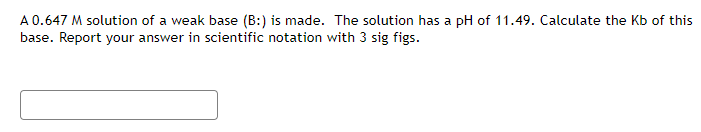 A 0.647 M solution of a weak base (B:) is made. The solution has a pH of 11.49. Calculate the Kb of this
base. Report your answer in scientific notation with 3 sig figs.
