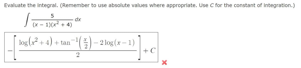 Evaluate the integral. (Remember to use absolute values where appropriate. Use C for the constant of integration.)
5
Tx - 1)(x² + 4)
dx
- 2 log (x – 1)
+ C
log (2
х —
+4) + tan
2
2

