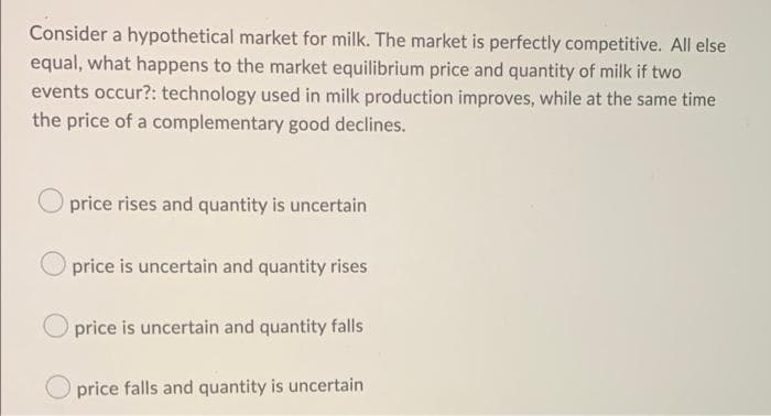 Consider a hypothetical market for milk. The market is perfectly competitive. All else
equal, what happens to the market equilibrium price and quantity of milk if two
events occur?: technology used in milk production improves, while at the same time
the price of a complementary good declines.
price rises and quantity is uncertain
price is uncertain and quantity rises
price is uncertain and quantity falls
O price falls and quantity is uncertain
