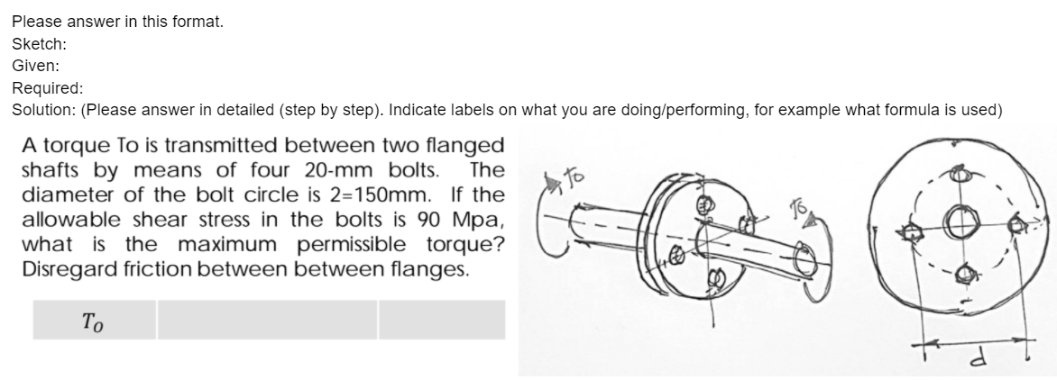 Please answer in this format.
Sketch:
Given:
Required:
Solution: (Please answer in detailed (step by step). Indicate labels on what you are doing/performing, for example what formula is used)
A torque To is transmitted between two flanged
shafts by means of four 20-mm bolts.
diameter of the bolt circle is 2=150mm. If the
allowable shear stress in the bolts is 90 Mpa,
what is the maximum permissible torque?
Disregard friction between between flanges.
The
To
