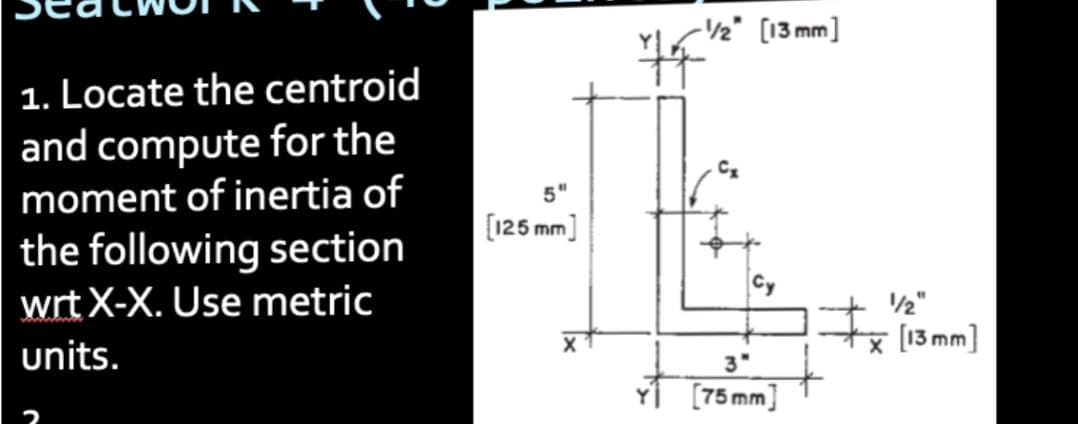 1. Locate the centroid
and compute for the
moment of inertia of
the following section
wrt X-X. Use metric
units.
5"
[125 mm]
-1/2" [13mm]
3"
[75 mm]
1/2"
x [13mm)
nm]