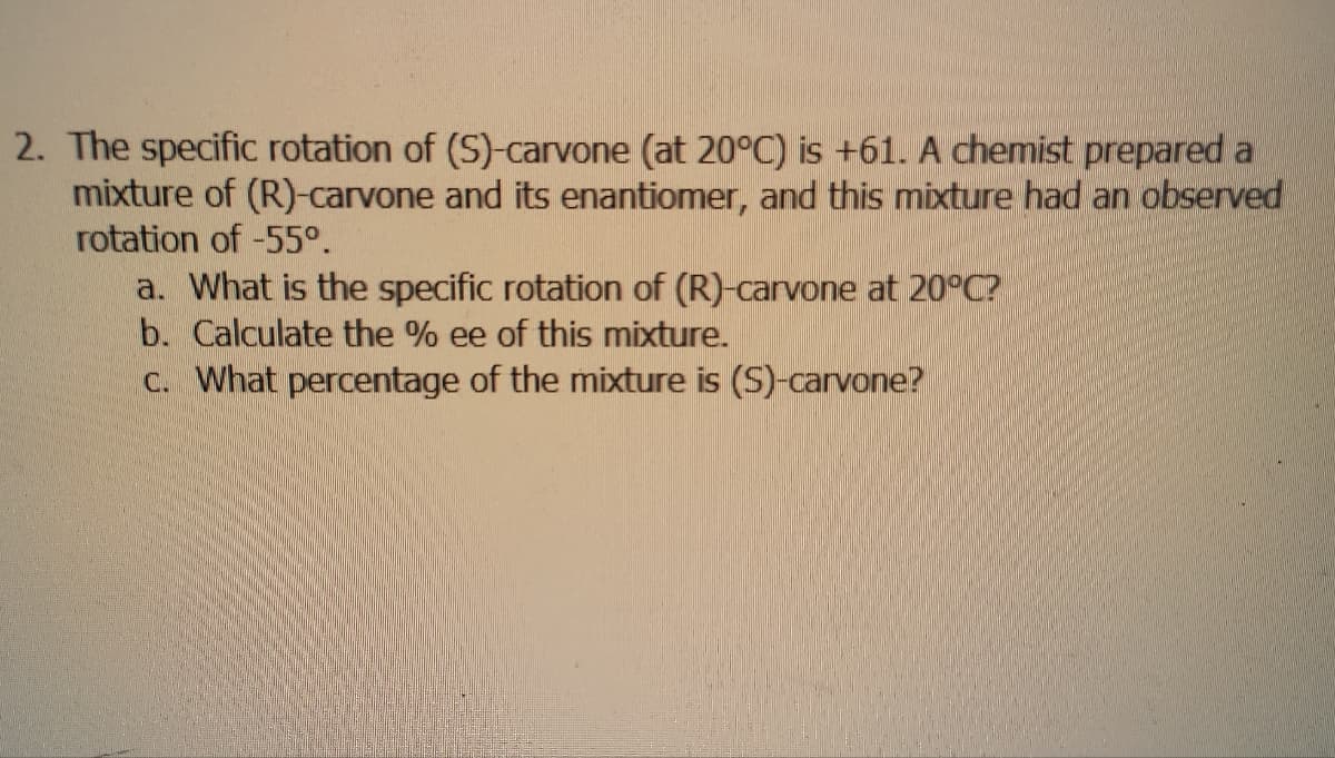 2. The specific rotation of (S)-carvone (at 20°C) is +61. A chemist prepared a
mixture of (R)-carvone and its enantiomer, and this mixture had an observed
rotation of -55°.
a. What is the specific rotation of (R)-carvone at 20°C?
b. Calculate the % ee of this mixture.
c. What percentage of the mixture is (S)-carvone?