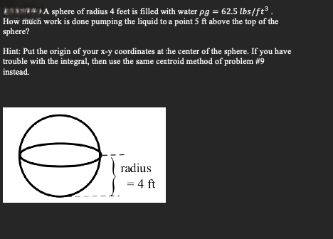 A sphere of radius 4 feet is filled with water pg = 62.5 lbs/ft³.
How much work is done pumping the liquid to a point 5 ft above the top of the
sphere?
Hint: Put the origin of your x-y coordinates at the center of the sphere. If you have
trouble with the integral, then use the same centroid method of problem #9
instead.
Ө
radius
= 4 ft