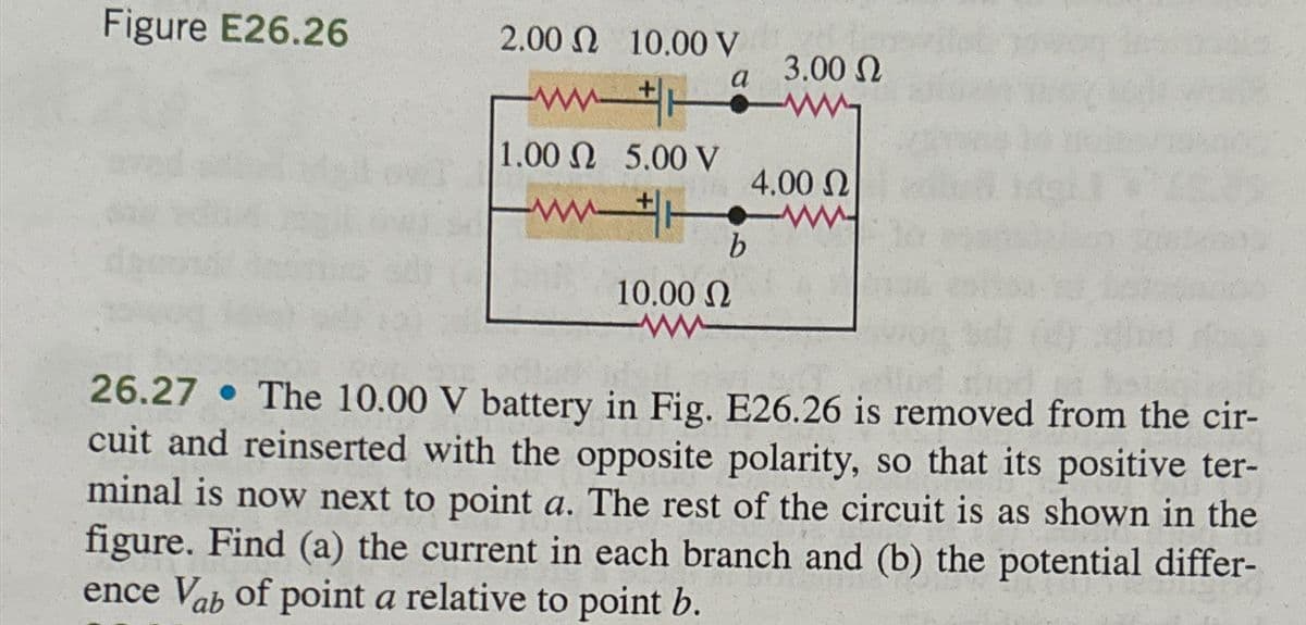 Figure E26.26
2.00 10.00 V
a
3.00 Ω
1.00 5.00 V
4.00 Ω
ww
b
10.00 Ω
26.27
The 10.00 V battery in Fig. E26.26 is removed from the cir-
cuit and reinserted with the opposite polarity, so that its positive ter-
minal is now next to point a. The rest of the circuit is as shown in the
figure. Find (a) the current in each branch and (b) the potential differ-
ence Vab of point a relative to point b.